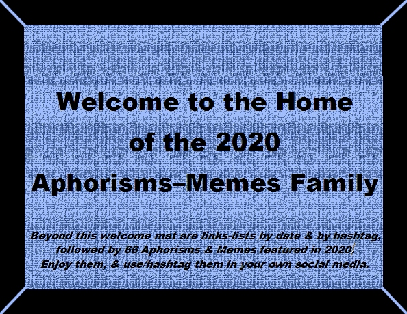 Welcome to the Home of the 2020 Aphorisms-Memes Family. Beyond this welcome mat are links-lists by date & by hashtag, followed by 66 Aphorisms & Memes featured in 2020. Enjoy them, & use/hashtag them in your own social media.